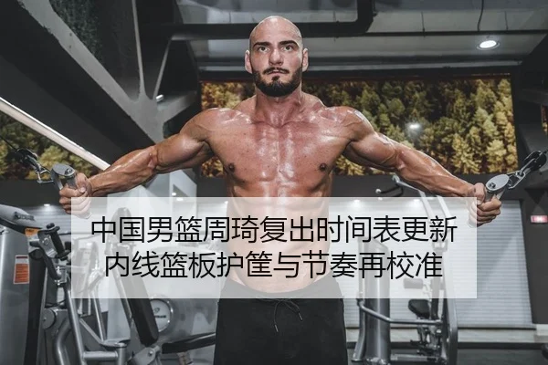 中国男篮周琦复出时间表更新 内线篮板护筐与节奏再校准